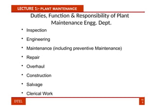 LECTURE 1:- PLANT MAINTENANCE
Duties, Function & Responsibility of Plant
Maintenance Engg. Dept.
• Inspection
• Engineering
• Maintenance (including preventive Maintenance)
• Repair
• Overhaul
• Construction
• Salvage
• Clerical Work
19
8
DTEL
 
