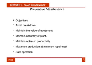 LECTURE 1:- PLANT MAINTENANCE
Preventive Maintenance
 Objectives
• Avoid breakdown.
• Maintain the value of equipment.
• Maintain accuracy of plant.
• Maintain optimum productivity.
• Maximum production at minimum repair cost
• Safe operation
20
0
DTEL
 