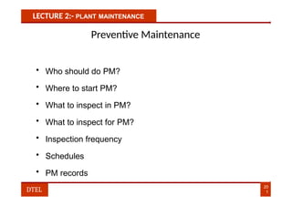 LECTURE 2:- PLANT MAINTENANCE
Preventive Maintenance
• Who should do PM?
• Where to start PM?
• What to inspect in PM?
• What to inspect for PM?
• Inspection frequency
• Schedules
• PM records
20
1
DTEL
 