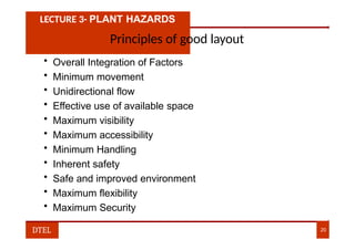 LECTURE 3- PLANT HAZARDS
Principles of good layout
• Overall Integration of Factors
• Minimum movement
• Unidirectional flow
• Effective use of available space
• Maximum visibility
• Maximum accessibility
• Minimum Handling
• Inherent safety
• Safe and improved environment
• Maximum flexibility
• Maximum Security
DTEL 20
 