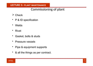 LECTURE 3:- PLANT MAINTENANCE
Commissioning of plant
 Check
• P & ID specification
• Welds
• Rivet
• Gasket, bolts & studs
• Pressure vessels
• Pipe & equipment supports
• & all the things as per contract.
20
6
DTEL
 