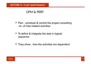 LECTURE 3:- PLANT MAINTENANCE
CPM & PERT
 Plan , schedule & control the project consisting
no. of inter-related activities
 To define & integrate the task in logical
sequence
 They show , how the activities are dependent
20
7
DTEL
 