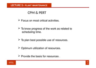 LECTURE 3:- PLANT MAINTENANCE
CPM & PERT
 Focus on most critical activities.
 To know progress of the work as related to
scheduling time.
 To plan best possible use of resources.
 Optimum utilization of resources.
 Provide the basis for resources .
20
8
DTEL
 