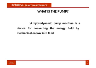 LECTURE 4:- PLANT MAINTENANCE
WHAT IS THE PUMP?
A hydrodynamic pump machine is a
device for converting the energy held by
mechanical energy into fluid.
21
0
DTEL
 
