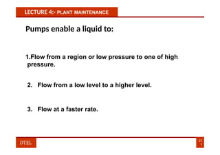 LECTURE 4:- PLANT MAINTENANCE
Pumps enable a liquid to:
1.Flow from a region or low pressure to one of high
pressure.
2. Flow from a low level to a higher level.
3. Flow at a faster rate.
21
1
DTEL
 
