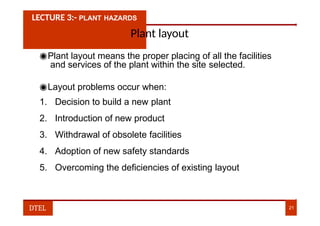 LECTURE 3:- PLANT HAZARDS
Plant layout
◉Plant layout means the proper placing of all the facilities
and services of the plant within the site selected.
◉Layout problems occur when:
1. Decision to build a new plant
2. Introduction of new product
3. Withdrawal of obsolete facilities
4. Adoption of new safety standards
5. Overcoming the deficiencies of existing layout
DTEL 21
 