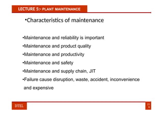 LECTURE 5:- PLANT MAINTENANCE
•Characteristics of maintenance
•Maintenance and reliability is important
•Maintenance and product quality
•Maintenance and productivity
•Maintenance and safety
•Maintenance and supply chain, JIT
•Failure cause disruption, waste, accident, inconvenience
and expensive
21
6
DTEL
 