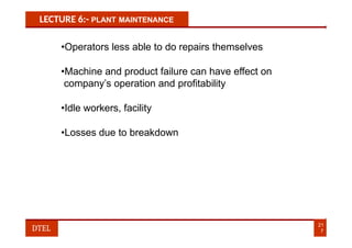 LECTURE 6:- PLANT MAINTENANCE
•Operators less able to do repairs themselves
•Machine and product failure can have effect on
company’s operation and profitability
•Idle workers, facility
•Losses due to breakdown
21
7
DTEL
 
