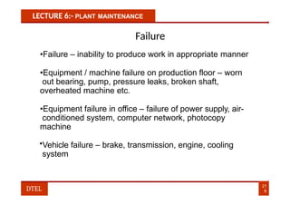 LECTURE 6:- PLANT MAINTENANCE
Failure
•Failure – inability to produce work in appropriate manner
•Equipment / machine failure on production floor – worn
out bearing, pump, pressure leaks, broken shaft,
overheated machine etc.
•Equipment failure in office – failure of power supply, air-
conditioned system, computer network, photocopy
machine
•Vehicle failure – brake, transmission, engine, cooling
system
21
8
DTEL
 