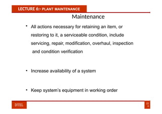 LECTURE 6:- PLANT MAINTENANCE
Maintenance
• All actions necessary for retaining an item, or
restoring to it, a serviceable condition, include
servicing, repair, modification, overhaul, inspection
and condition verification
• Increase availability of a system
• Keep system’s equipment in working order
22
0
DTEL
 