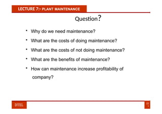 LECTURE 7:- PLANT MAINTENANCE
Question?
• Why do we need maintenance?
• What are the costs of doing maintenance?
• What are the costs of not doing maintenance?
• What are the benefits of maintenance?
• How can maintenance increase profitability of
company?
22
1
DTEL
 