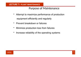 LECTURE 7:- PLANT MAINTENANCE
Purpose of Maintenance
• Attempt to maximize performance of production
equipment efficiently and regularly
• Prevent breakdown or failures
• Minimize production loss from failures
• Increase reliability of the operating systems
22
2
DTEL
 