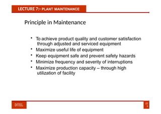 LECTURE 7:- PLANT MAINTENANCE
Principle in Maintenance
• To achieve product quality and customer satisfaction
through adjusted and serviced equipment
• Maximize useful life of equipment
• Keep equipment safe and prevent safety hazards
• Minimize frequency and severity of interruptions
• Maximize production capacity – through high
utilization of facility
22
3
DTEL
 