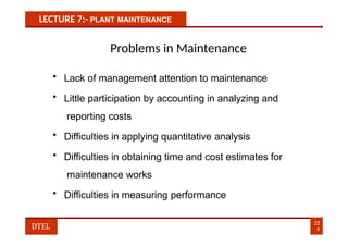 LECTURE 7:- PLANT MAINTENANCE
Problems in Maintenance
• Lack of management attention to maintenance
• Little participation by accounting in analyzing and
reporting costs
• Difficulties in applying quantitative analysis
• Difficulties in obtaining time and cost estimates for
maintenance works
• Difficulties in measuring performance
22
4
DTEL
 