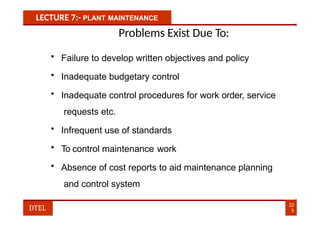 LECTURE 7:- PLANT MAINTENANCE
Problems Exist Due To:
• Failure to develop written objectives and policy
• Inadequate budgetary control
• Inadequate control procedures for work order, service
requests etc.
• Infrequent use of standards
• To control maintenance work
• Absence of cost reports to aid maintenance planning
and control system
22
5
DTEL
 