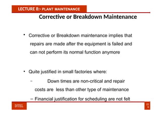 LECTURE 8:- PLANT MAINTENANCE
Corrective or Breakdown Maintenance
• Corrective or Breakdown maintenance implies that
repairs are made after the equipment is failed and
can not perform its normal function anymore
• Quite justified in small factories where:
– Down times are non-critical and repair
costs are less than other type of maintenance
– Financial justification for scheduling are not felt
22
8
DTEL
 