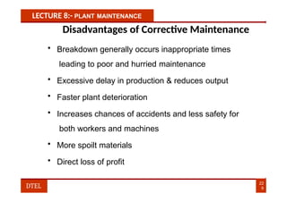 LECTURE 8:- PLANT MAINTENANCE
Disadvantages of Corrective Maintenance
• Breakdown generally occurs inappropriate times
leading to poor and hurried maintenance
• Excessive delay in production & reduces output
• Faster plant deterioration
• Increases chances of accidents and less safety for
both workers and machines
• More spoilt materials
• Direct loss of profit
22
9
DTEL
 