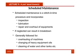 LECTURE 9:- PLANT MAINTENANCE
Scheduled Maintenance
• Scheduled maintenance is a stitch-in-time
procedure and incorporates
– inspection
– lubrication
– repair and overhaul of equipments
• If neglected can result in breakdown
• Generally followed for:
– overhauling of machines
– changing of heavy equipment oils
– cleaning of water and other tanks etc.
23
0
DTEL
 