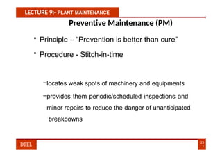 LECTURE 9:- PLANT MAINTENANCE
Preventive Maintenance (PM)
• Principle – “Prevention is better than cure”
• Procedure - Stitch-in-time
–locates weak spots of machinery and equipments
–provides them periodic/scheduled inspections and
minor repairs to reduce the danger of unanticipated
breakdowns
23
1
DTEL
 