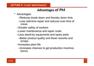 LECTURE 9:- PLANT MAINTENANCE
Advantages of PM
• Advantages:
–Reduces break down and thereby down time
–Lass odd-time repair and reduces over time of
crews
–Greater safety of workers
–Lower maintenance and repair costs
–Less stand-by equipments and spare parts
–Better product quality and fewer reworks and
scraps
–Increases plant life
–Increases chances to get production incentive
bonus
23
3
DTEL
 