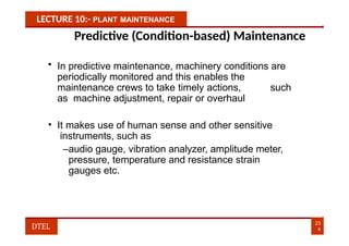 LECTURE 10:- PLANT MAINTENANCE
Predictive (Condition-based) Maintenance
• In predictive maintenance, machinery conditions are
periodically monitored and this enables the
maintenance crews to take timely actions, such
as machine adjustment, repair or overhaul
• It makes use of human sense and other sensitive
instruments, such as
–audio gauge, vibration analyzer, amplitude meter,
pressure, temperature and resistance strain
gauges etc.
23
4
DTEL
 