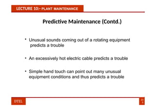 LECTURE 10:- PLANT MAINTENANCE
Predictive Maintenance (Contd.)
• Unusual sounds coming out of a rotating equipment
predicts a trouble
• An excessively hot electric cable predicts a trouble
• Simple hand touch can point out many unusual
equipment conditions and thus predicts a trouble
23
5
DTEL
 