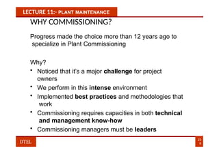 LECTURE 11:- PLANT MAINTENANCE
WHY COMMISSIONING?
Progress made the choice more than 12 years ago to
specialize in Plant Commissioning
Why?
• Noticed that it’s a major challenge for project
owners
• We perform in this intense environment
• Implemented best practices and methodologies that
work
• Commissioning requires capacities in both technical
and management know-how
• Commissioning managers must be leaders
23
8
DTEL
 