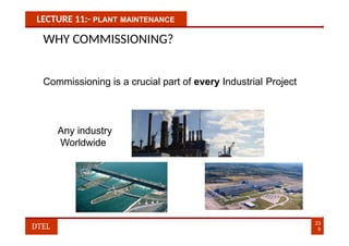 LECTURE 11:- PLANT MAINTENANCE
WHY COMMISSIONING?
Commissioning is a crucial part of every Industrial Project
Any industry
Worldwide
23
9
DTEL
 