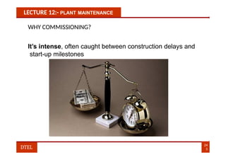 LECTURE 12:- PLANT MAINTENANCE
WHY COMMISSIONING?
It’s intense, often caught between construction delays and
start-up milestones
24
3
DTEL
 