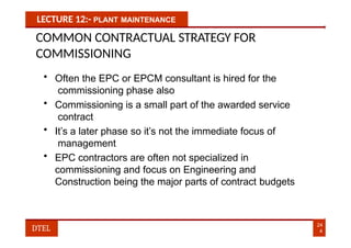 LECTURE 12:- PLANT MAINTENANCE
COMMON CONTRACTUAL STRATEGY FOR
COMMISSIONING
• Often the EPC or EPCM consultant is hired for the
commissioning phase also
• Commissioning is a small part of the awarded service
contract
• It’s a later phase so it’s not the immediate focus of
management
• EPC contractors are often not specialized in
commissioning and focus on Engineering and
Construction being the major parts of contract budgets
24
4
DTEL
 