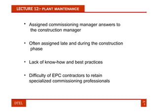 LECTURE 12:- PLANT MAINTENANCE
• Assigned commissioning manager answers to
the construction manager
• Often assigned late and during the construction
phase
• Lack of know-how and best practices
• Difficulty of EPC contractors to retain
specialized commissioning professionals
24
5
DTEL
 