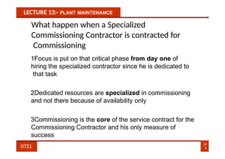 LECTURE 13:- PLANT MAINTENANCE
What happen when a Specialized
Commissioning Contractor is contracted for
Commissioning
1Focus is put on that critical phase from day one of
hiring the specialized contractor since he is dedicated to
that task
2Dedicated resources are specialized in commissioning
and not there because of availability only
3Commissioning is the core of the service contract for the
Commissioning Contractor and his only measure of
success
24
6
DTEL
 