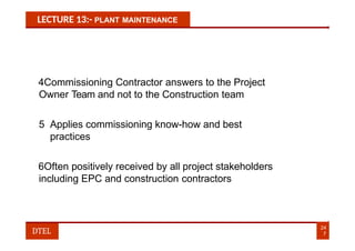 LECTURE 13:- PLANT MAINTENANCE
4Commissioning Contractor answers to the Project
Owner Team and not to the Construction team
5 Applies commissioning know-how and best
practices
6Often positively received by all project stakeholders
including EPC and construction contractors
24
7
DTEL
 