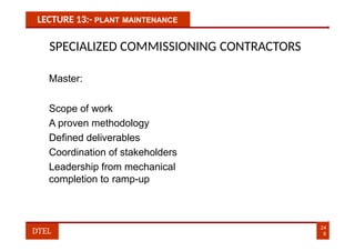 LECTURE 13:- PLANT MAINTENANCE
SPECIALIZED COMMISSIONING CONTRACTORS
Master:
Scope of work
A proven methodology
Defined deliverables
Coordination of stakeholders
Leadership from mechanical
completion to ramp-up
24
8
DTEL
 