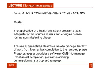 LECTURE 13:- PLANT MAINTENANCE
SPECIALIZED COMMISSIONING CONTRACTORS
Master:
The application of a health and safety program that is
adequate for the sources of risks and energies present
during commissioning phase
The use of specialized electronic tools to manage the flow
of work from Mechanical completion to the ramp-up phase.
Progesys uses a proprietary software (CMS ) to manage
mechanical completion, pre-commissioning,
commissioning, start-up and ramp-up.
24
9
DTEL
 