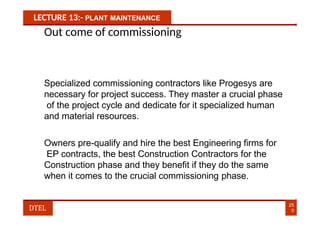 LECTURE 13:- PLANT MAINTENANCE
Out come of commissioning
Specialized commissioning contractors like Progesys are
necessary for project success. They master a crucial phase
of the project cycle and dedicate for it specialized human
and material resources.
Owners pre-qualify and hire the best Engineering firms for
EP contracts, the best Construction Contractors for the
Construction phase and they benefit if they do the same
when it comes to the crucial commissioning phase.
25
0
DTEL
 