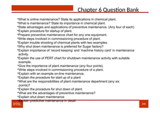Chapter 6 Question Bank
•What is online maintenance? State its applications in chemical plant.
•What is maintenance? State its importance in chemical plant.
•State advantages and applications of preventive maintenance. (Any four of each)
•Explain procedure for startup of plant.
•Prepare preventive maintenance chart for any one equipment.
•Write steps involved in commissioning procedure of plant.
•Explain trouble shooting of chemical plants with two examples.
•Why shut down maintenance is preferred for Sugar factory?
•Explain importance of ‘record keeping’ and ‘machine history card’ in maintenance
activity.
•Explain the use of PERT chart for shutdown maintenance activity with suitable
example.
•Give the importance of plant maintenance (any four points).
•Write steps involved in commissioning procedure of a plant.
•Explain with an example on-line maintenance.
•Explain the procedure for start up of a plant
•What are the responsibilities of plant maintenance department (any six
points)?
•Explain the procedure for shut down of plant.
•What are the advantages of preventive maintenance?
•Explain shut down maintenance
•Explain predictive maintenance in detail.
DTEL 248
 