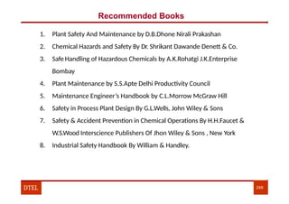 Recommended Books
1. Plant Safety And Maintenance by D.B.Dhone Nirali Prakashan
2. Chemical Hazards and Safety By Dr. Shrikant Dawande Denett & Co.
3. Safe Handling of Hazardous Chemicals by A.K.Rohatgi J.K.Enterprise
Bombay
4. Plant Maintenance by S.S.Apte Delhi Productivity Council
5. Maintenance Engineer’s Handbook by C.L.Morrow McGraw Hill
6. Safety in Process Plant Design By G.L.Wells, John Wiley & Sons
7. Safety & Accident Prevention in Chemical Operations By H.H.Faucet &
W.S.Wood Interscience Publishers Of Jhon Wiley & Sons , New York
8. Industrial Safety Handbook By William & Handley.
DTEL 249
 