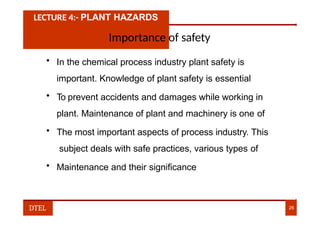 LECTURE 4:- PLANT HAZARDS
Importance of safety
• In the chemical process industry plant safety is
important. Knowledge of plant safety is essential
• To prevent accidents and damages while working in
plant. Maintenance of plant and machinery is one of
• The most important aspects of process industry. This
subject deals with safe practices, various types of
• Maintenance and their significance
DTEL 26
 