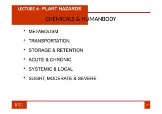 LECTURE 4:- PLANT HAZARDS
CHEMICALS & HUMANBODY
• METABOLISM
• TRANSPORTATION
• STORAGE & RETENTION
• ACUTE & CHRONIC
• SYSTEMIC & LOCAL
• SLIGHT, MODERATE & SEVERE
DTEL 27
 