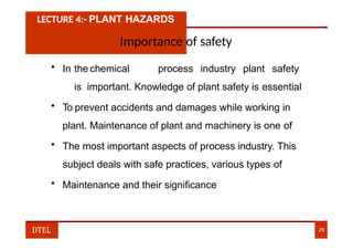 LECTURE 4:- PLANT HAZARDS
Importance of safety
• In the chemical process industry plant safety
is important. Knowledge of plant safety is essential
• To prevent accidents and damages while working in
plant. Maintenance of plant and machinery is one of
• The most important aspects of process industry. This
subject deals with safe practices, various types of
• Maintenance and their significance
DTEL 29
 