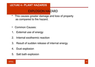 LECTURE 4:- PLANT HAZARDS
EXPLOSION HAZARD
• This causes greater damage and loss of property
as compared to fire hazard.
• Common Causes:
1. External use of energy
2. Internal exothermic reaction
3. Result of sudden release of internal energy
4. Dust explosion
5. Salt bath explosion
DTEL 32
 