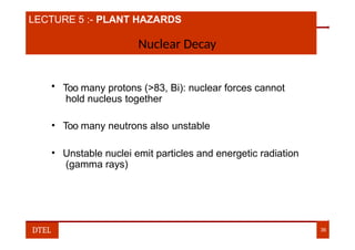 LECTURE 2:- NUMBER SYSTEM
LECTURE 5 :- PLANT HAZARDS
Nuclear Decay
• Too many protons (>83, Bi): nuclear forces cannot
hold nucleus together
• Too many neutrons also unstable
• Unstable nuclei emit particles and energetic radiation
(gamma rays)
DTEL 36
 