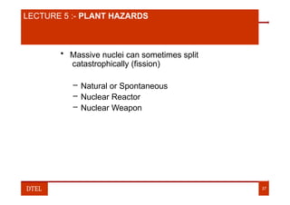 LECTURE 2:- NUMBER SYSTEM
LECTURE 5 :- PLANT HAZARDS
• Massive nuclei can sometimes split
catastrophically (fission)
– Natural or Spontaneous
– Nuclear Reactor
– Nuclear Weapon
DTEL 37
 