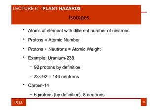 LECTURE 6 :- PLANT HAZARDS
Isotopes
• Atoms of element with different number of neutrons
• Protons = Atomic Number
• Protons + Neutrons = Atomic Weight
• Example: Uranium-238
– 92 protons by definition
– 238-92 = 146 neutrons
• Carbon-14
– 6 protons (by definition), 8 neutrons
DTEL 38
 