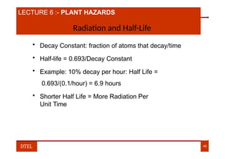 LECTURE 6 :- PLANT HAZARDS
Radiation and Half-Life
• Decay Constant: fraction of atoms that decay/time
• Half-life = 0.693/Decay Constant
• Example: 10% decay per hour: Half Life =
0.693/(0.1/hour) = 6.9 hours
• Shorter Half Life = More Radiation Per
Unit Time
DTEL 40
 