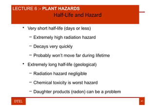 LECTURE 6 :- PLANT HAZARDS
Half-Life and Hazard
• Very short half-life (days or less)
– Extremely high radiation hazard
– Decays very quickly
– Probably won’t move far during lifetime
• Extremely long half-life (geological)
– Radiation hazard negligible
– Chemical toxicity is worst hazard
– Daughter products (radon) can be a problem
DTEL 41
 