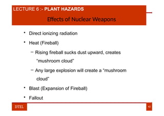 LECTURE 6 :- PLANT HAZARDS
Effects of Nuclear Weapons
• Direct ionizing radiation
• Heat (Fireball)
– Rising fireball sucks dust upward, creates
“mushroom cloud”
– Any large explosion will create a “mushroom
cloud”
• Blast (Expansion of Fireball)
• Fallout
DTEL 42
 