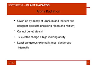 LECTURE 6 :- PLANT HAZARDS
Alpha Radiation
• Given off by decay of uranium and thorium and
daughter products (including radon and radium)
• Cannot penetrate skin
• +2 electric charge = high ionizing ability
• Least dangerous externally, most dangerous
internally
DTEL 43
 