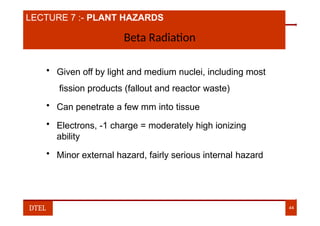 LECTURE 7 :- PLANT HAZARDS
Beta Radiation
• Given off by light and medium nuclei, including most
fission products (fallout and reactor waste)
• Can penetrate a few mm into tissue
• Electrons, -1 charge = moderately high ionizing
ability
• Minor external hazard, fairly serious internal hazard
DTEL 44
 